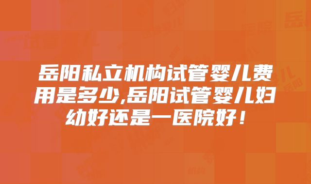 岳阳私立机构试管婴儿费用是多少,岳阳试管婴儿妇幼好还是一医院好！