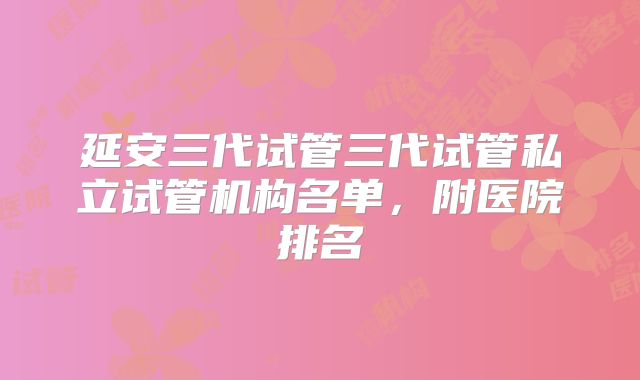 延安三代试管三代试管私立试管机构名单，附医院排名
