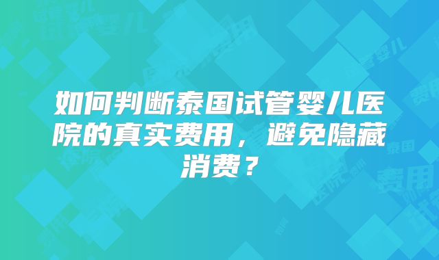 如何判断泰国试管婴儿医院的真实费用，避免隐藏消费？