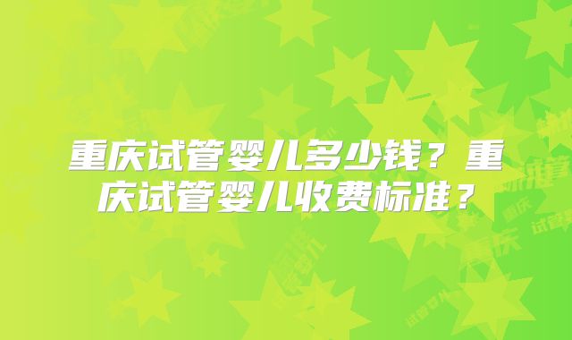 重庆试管婴儿多少钱？重庆试管婴儿收费标准？