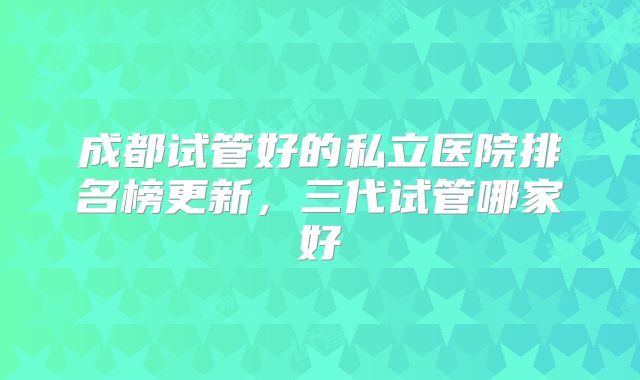 成都试管好的私立医院排名榜更新，三代试管哪家好