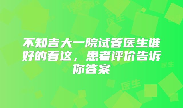 不知吉大一院试管医生谁好的看这，患者评价告诉你答案