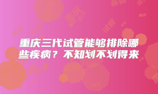 重庆三代试管能够排除哪些疾病？不知划不划得来