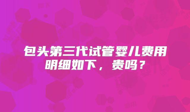 包头第三代试管婴儿费用明细如下，贵吗？