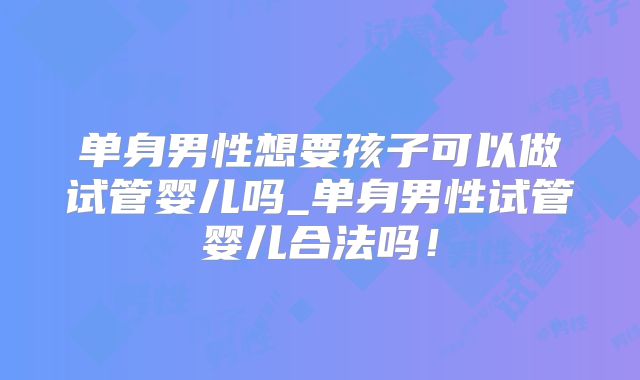 单身男性想要孩子可以做试管婴儿吗_单身男性试管婴儿合法吗！