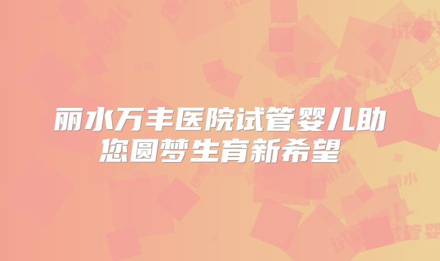 丽水万丰医院试管婴儿助您圆梦生育新希望