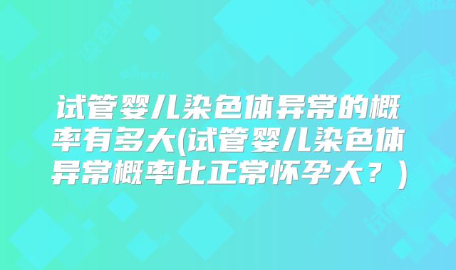 试管婴儿染色体异常的概率有多大(试管婴儿染色体异常概率比正常怀孕大？)