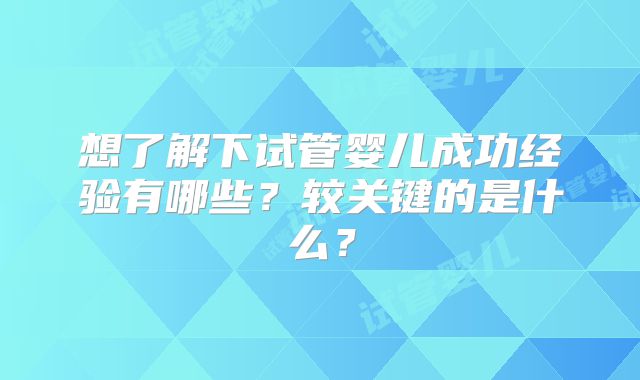 想了解下试管婴儿成功经验有哪些？较关键的是什么？