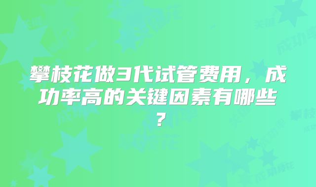 攀枝花做3代试管费用，成功率高的关键因素有哪些？