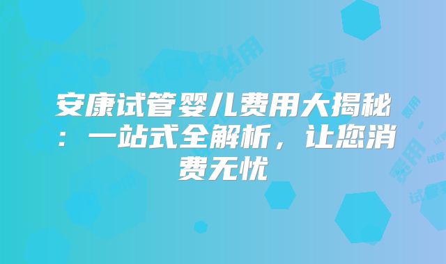 安康试管婴儿费用大揭秘：一站式全解析，让您消费无忧