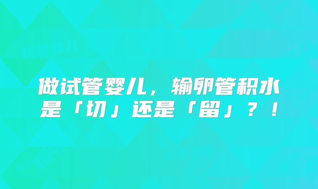 做试管婴儿，输卵管积水是「切」还是「留」？！