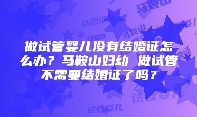 做试管婴儿没有结婚证怎么办？马鞍山妇幼 做试管不需要结婚证了吗？