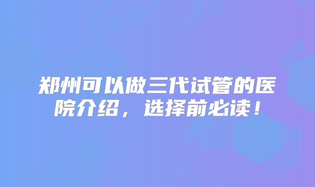 郑州可以做三代试管的医院介绍，选择前必读！