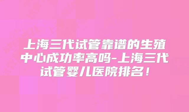 上海三代试管靠谱的生殖中心成功率高吗-上海三代试管婴儿医院排名！