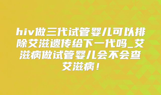 hiv做三代试管婴儿可以排除艾滋遗传给下一代吗_艾滋病做试管婴儿会不会查艾滋病！