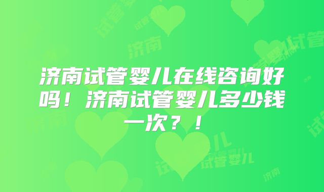 济南试管婴儿在线咨询好吗！济南试管婴儿多少钱一次？！