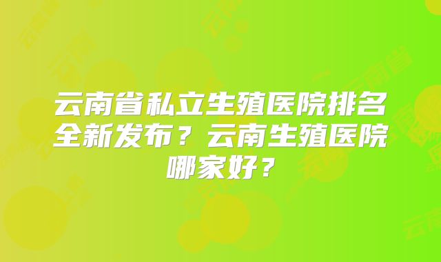 云南省私立生殖医院排名全新发布?云南生殖医院哪家好?