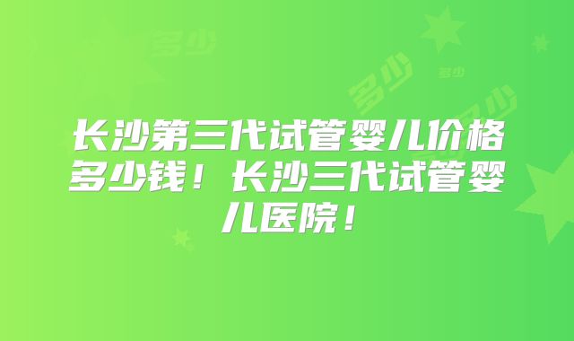 长沙第三代试管婴儿价格多少钱！长沙三代试管婴儿医院！