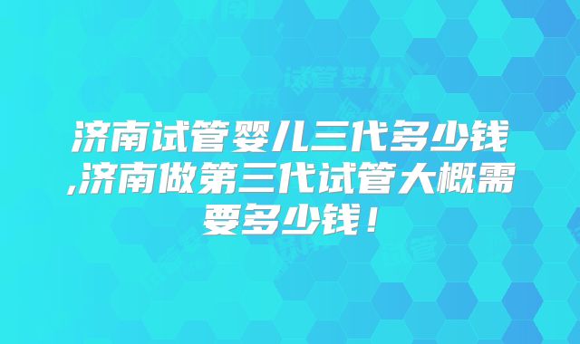 济南试管婴儿三代多少钱,济南做第三代试管大概需要多少钱！