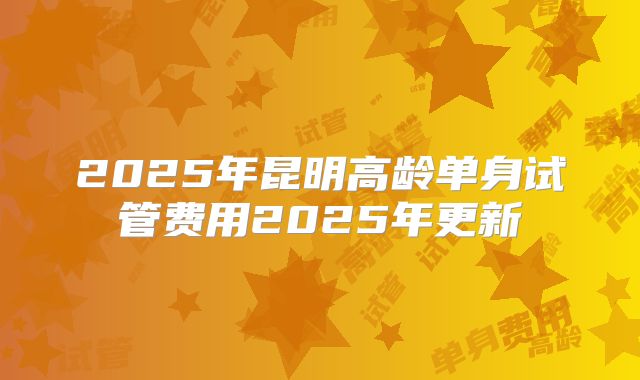 2025年昆明高龄单身试管费用2025年更新