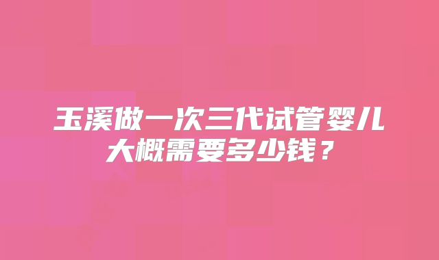 玉溪做一次三代试管婴儿大概需要多少钱？