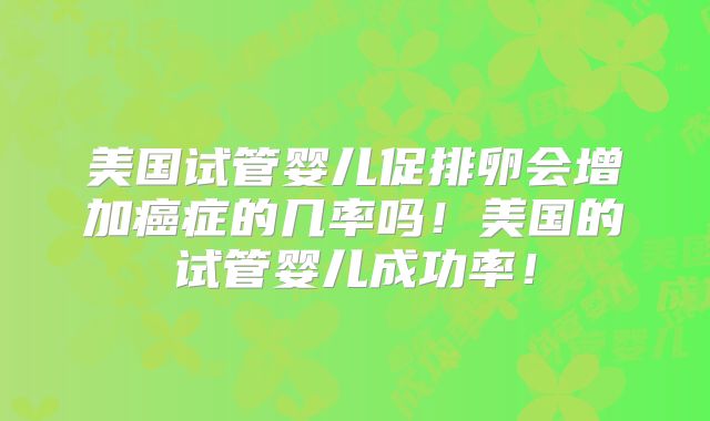 美国试管婴儿促排卵会增加癌症的几率吗！美国的试管婴儿成功率！