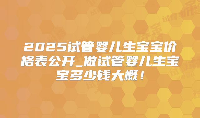 2025试管婴儿生宝宝价格表公开_做试管婴儿生宝宝多少钱大概！