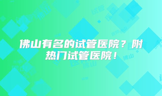 佛山有名的试管医院?附热门试管医院!