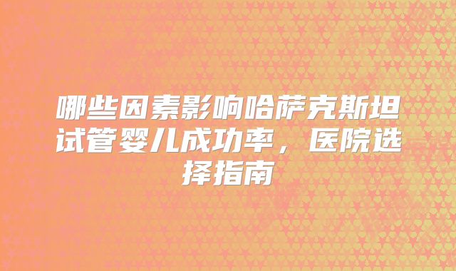 哪些因素影响哈萨克斯坦试管婴儿成功率，医院选择指南