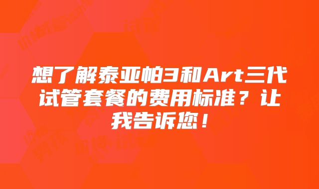 想了解泰亚帕3和Art三代试管套餐的费用标准?让我告诉您!
