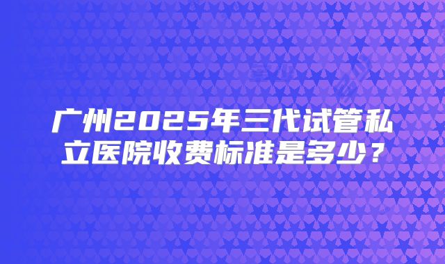 广州2025年三代试管私立医院收费标准是多少？