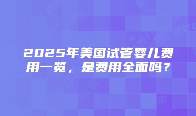 2025年美国试管婴儿费用一览,是费用全面吗?