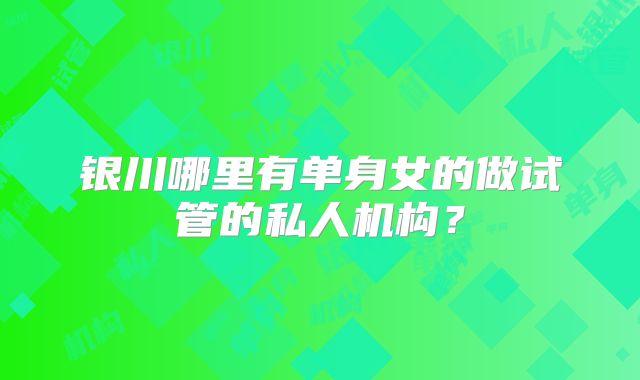 银川哪里有单身女的做试管的私人机构？