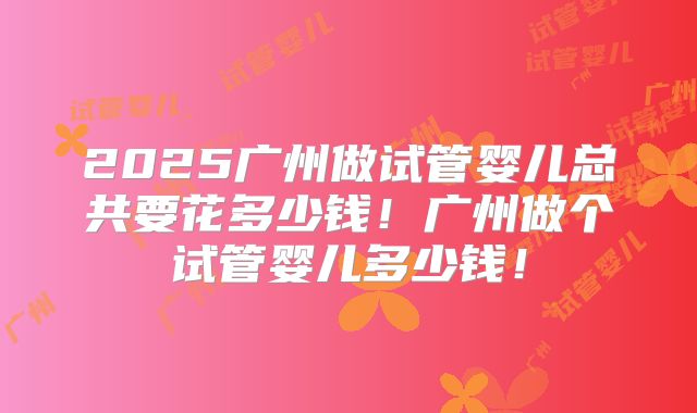 2025广州做试管婴儿总共要花多少钱！广州做个试管婴儿多少钱！