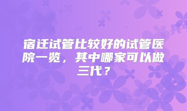 宿迁试管比较好的试管医院一览，其中哪家可以做三代？