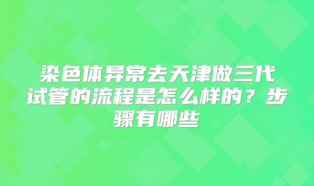 染色体异常去天津做三代试管的流程是怎么样的？步骤有哪些