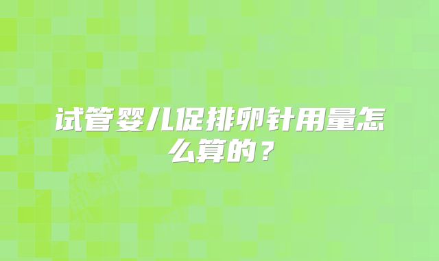 试管婴儿促排卵针用量怎么算的？