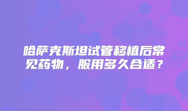 哈萨克斯坦试管移植后常见药物，服用多久合适？
