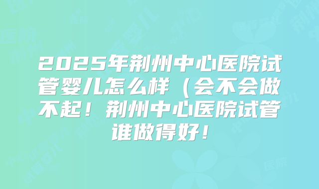 2025年荆州中心医院试管婴儿怎么样（会不会做不起！荆州中心医院试管谁做得好！
