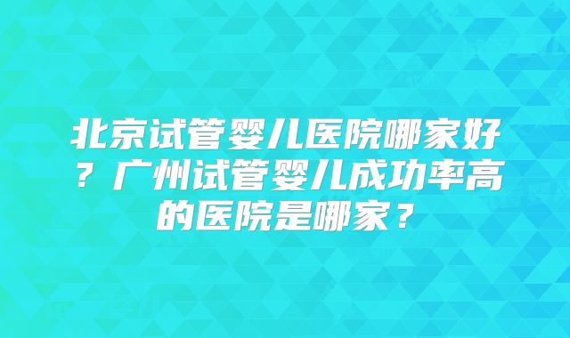 北京试管婴儿医院哪家好？广州试管婴儿成功率高的医院是哪家？