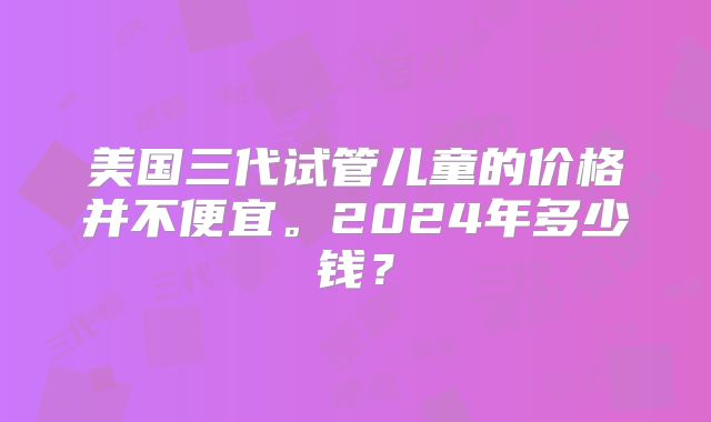 美国三代试管儿童的价格并不便宜。2024年多少钱？