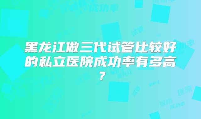 黑龙江做三代试管比较好的私立医院成功率有多高？