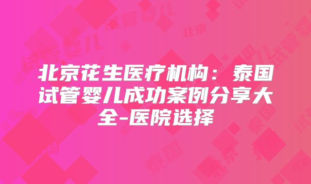 北京花生医疗机构：泰国试管婴儿成功案例分享大全-医院选择