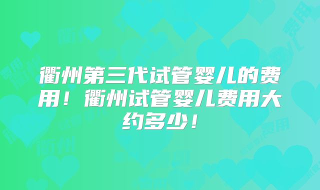 衢州第三代试管婴儿的费用！衢州试管婴儿费用大约多少！