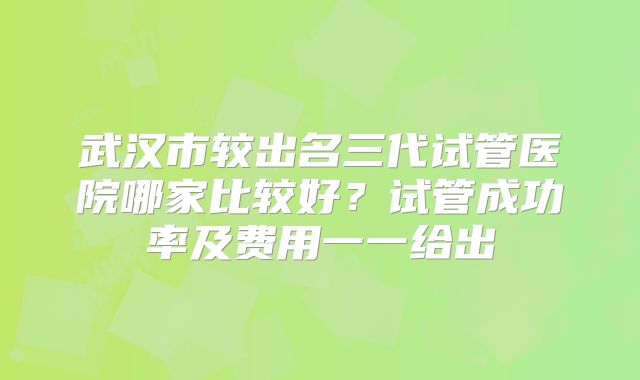 武汉市较出名三代试管医院哪家比较好？试管成功率及费用一一给出