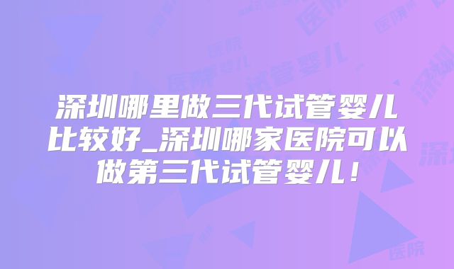 深圳哪里做三代试管婴儿比较好_深圳哪家医院可以做第三代试管婴儿！