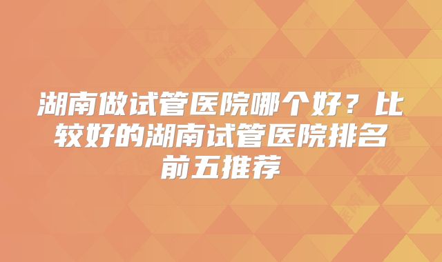 湖南做试管医院哪个好？比较好的湖南试管医院排名前五推荐