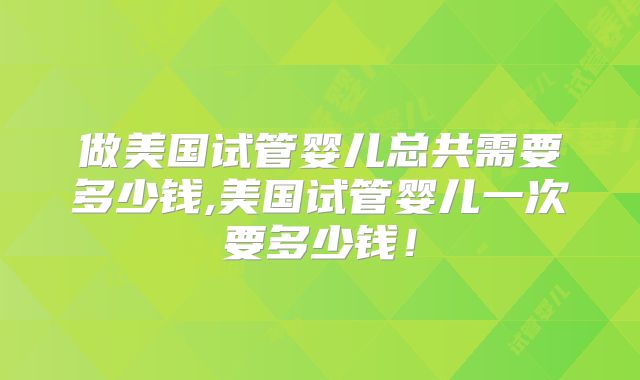 做美国试管婴儿总共需要多少钱,美国试管婴儿一次要多少钱！