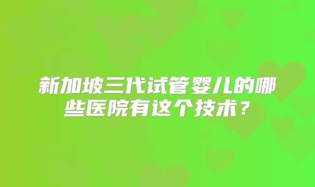 新加坡三代试管婴儿的哪些医院有这个技术？