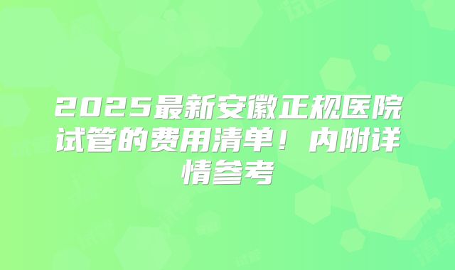 2025最新安徽正规医院试管的费用清单！内附详情参考